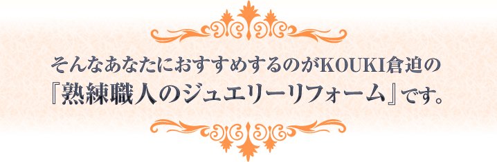 そんなあなたにおすすめするのがKOUKI倉迫の
『熟練職人のジュエリーリフォーム』です。