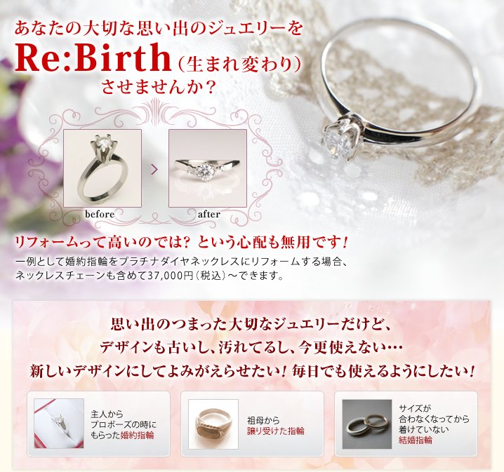 あなたの大切な思い出のジュエリーをRe:Birth（生まれ変わり）させませんか？リフォームって高いのでは？ という心配も無用です！一例として婚約指輪をプラチナダイヤネックレスにリフォームする場合、ネックレスチェーンも含めて37,000円（税込）～できます。思い出のつまった大切なジュエリーだけど、デザインも古いし、汚れてるし、今更使えない・・・新しいデザインにしてよみがえらせたい！ 毎日でも使えるようにしたい！ 主人からプロポーズの時にもらった婚約指輪 祖母から譲り受けた指輪 サイズが合わなくなってから着けていない結婚指輪